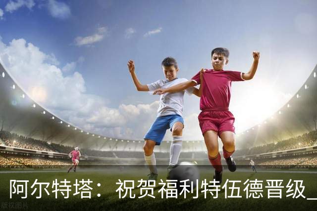 阿尔特塔：祝贺福利特伍德晋级 我对球队表现无可指摘